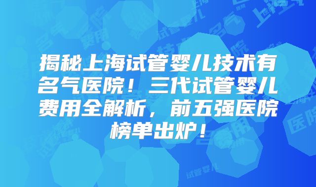 揭秘上海试管婴儿技术有名气医院！三代试管婴儿费用全解析，前五强医院榜单出炉！