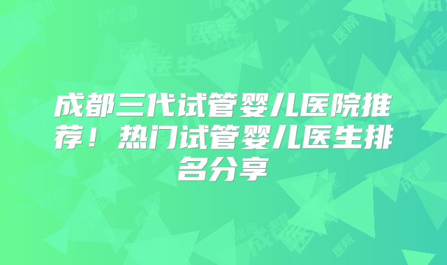 成都三代试管婴儿医院推荐！热门试管婴儿医生排名分享