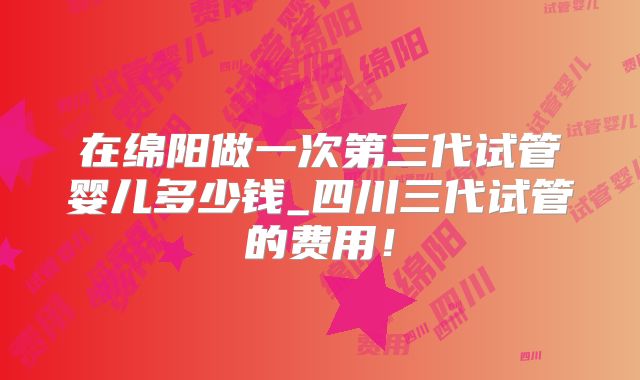 在绵阳做一次第三代试管婴儿多少钱_四川三代试管的费用！