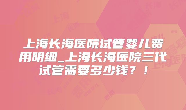 上海长海医院试管婴儿费用明细_上海长海医院三代试管需要多少钱?!