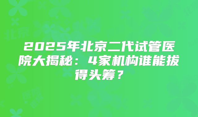 2025年北京二代试管医院大揭秘：4家机构谁能拔得头筹？
