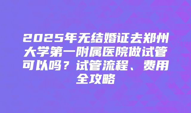 2025年无结婚证去郑州大学第一附属医院做试管可以吗？试管流程、费用全攻略