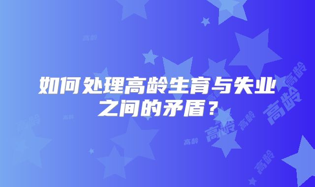 如何处理高龄生育与失业之间的矛盾?