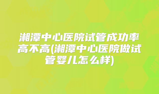 湘潭中心医院试管成功率高不高(湘潭中心医院做试管婴儿怎么样)