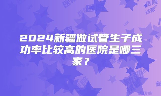 2024新疆做试管生子成功率比较高的医院是哪三家?