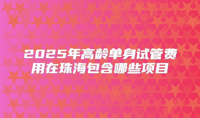 2025年高龄单身试管费用在珠海包含哪些项目
