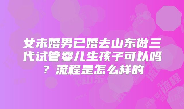 女未婚男已婚去山东做三代试管婴儿生孩子可以吗？流程是怎么样的