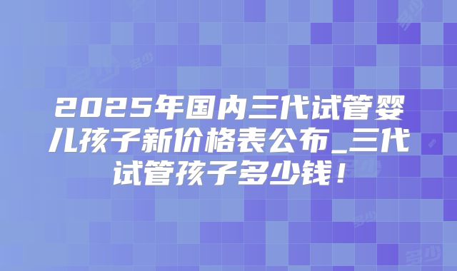 2025年国内三代试管婴儿孩子新价格表公布_三代试管孩子多少钱!