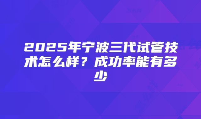 2025年宁波三代试管技术怎么样?成功率能有多少