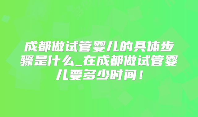 成都做试管婴儿的具体步骤是什么_在成都做试管婴儿要多少时间!