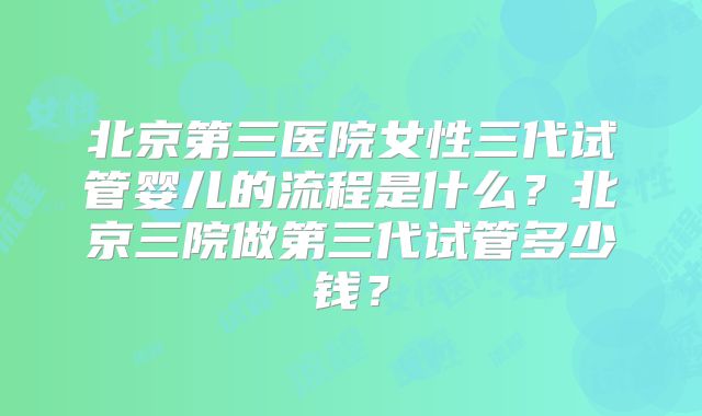 北京第三医院女性三代试管婴儿的流程是什么?北京三院做第三代试管多少钱?