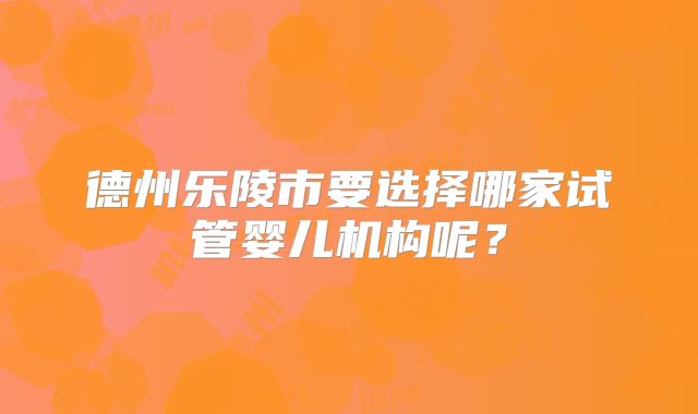 德州乐陵市要选择哪家试管婴儿机构呢？