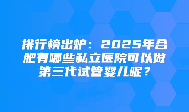 排行榜出炉：2025年合肥有哪些私立医院可以做第三代试管婴儿呢？