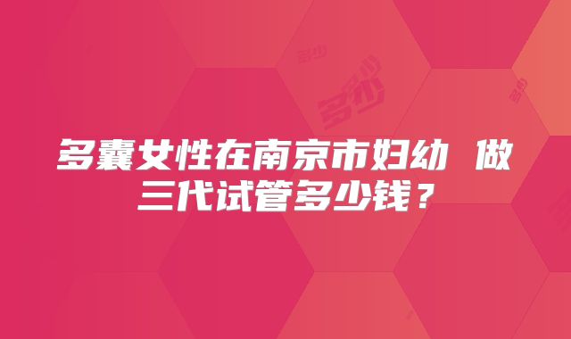 多囊女性在南京市妇幼 做三代试管多少钱？