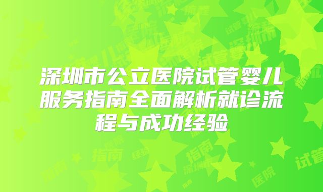 深圳市公立医院试管婴儿服务指南全面解析就诊流程与成功经验