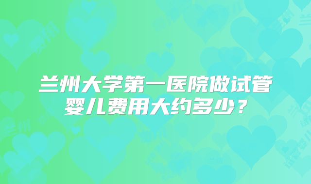 兰州大学第一医院做试管婴儿费用大约多少?