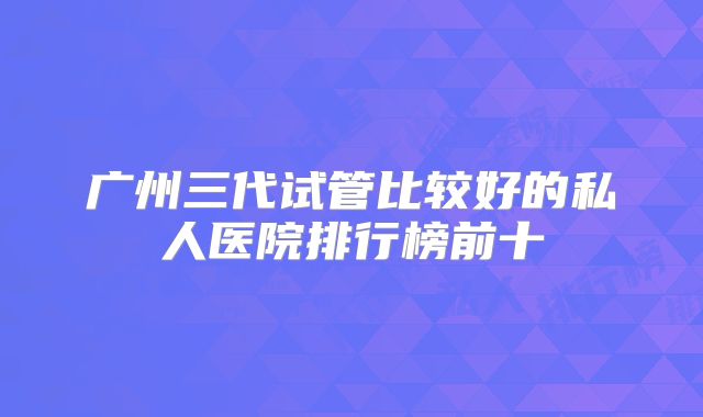 广州三代试管比较好的私人医院排行榜前十
