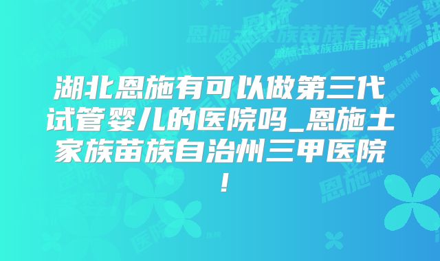 湖北恩施有可以做第三代试管婴儿的医院吗_恩施土家族苗族自治州三甲医院！