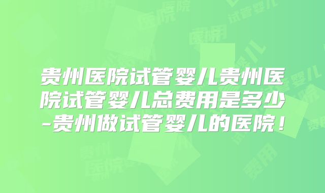 贵州医院试管婴儿贵州医院试管婴儿总费用是多少-贵州做试管婴儿的医院!