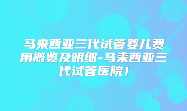 马来西亚三代试管婴儿费用概览及明细-马来西亚三代试管医院！