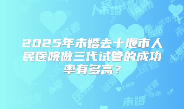 2025年未婚去十堰市人民医院做三代试管的成功率有多高？