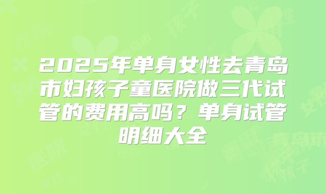 2025年单身女性去青岛市妇孩子童医院做三代试管的费用高吗？单身试管明细大全