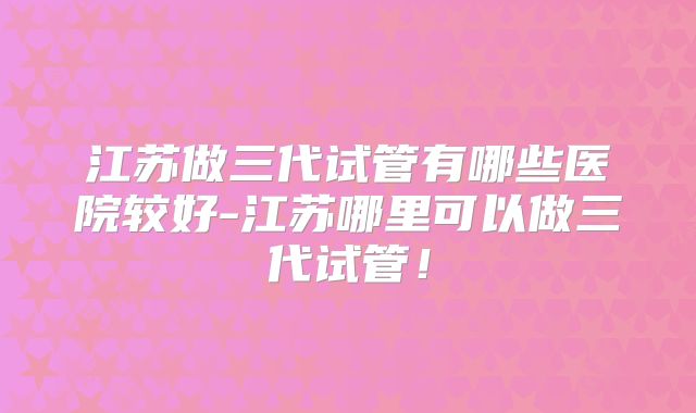 江苏做三代试管有哪些医院较好-江苏哪里可以做三代试管！