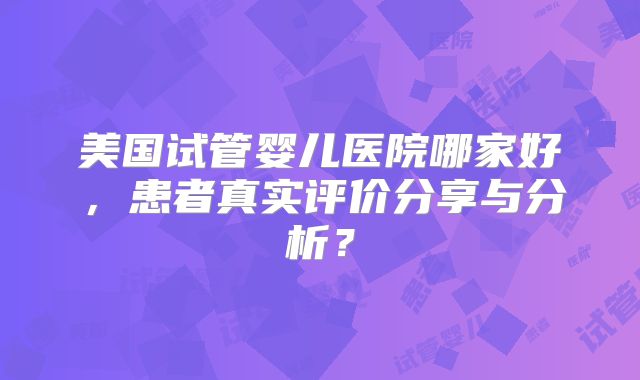 美国试管婴儿医院哪家好，患者真实评价分享与分析？