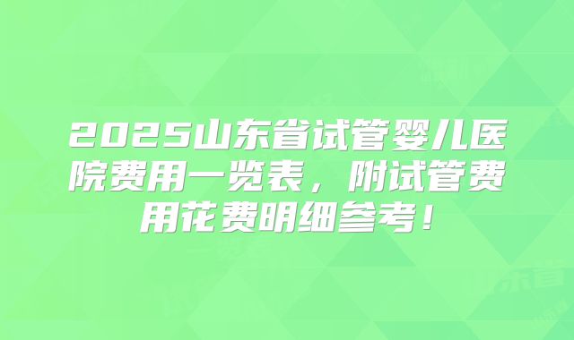 2025山东省试管婴儿医院费用一览表，附试管费用花费明细参考！