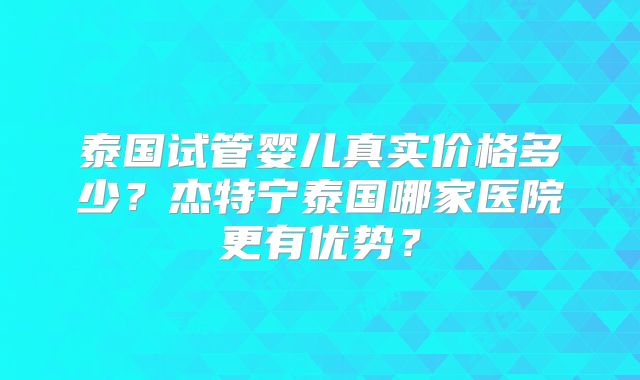 泰国试管婴儿真实价格多少？杰特宁泰国哪家医院更有优势？