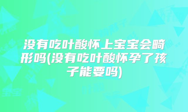 没有吃叶酸怀上宝宝会畸形吗(没有吃叶酸怀孕了孩子能要吗)