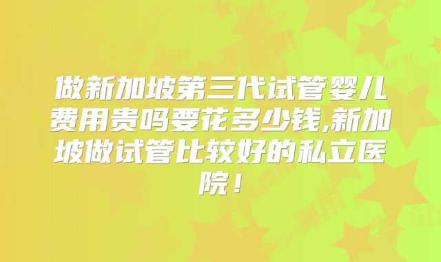 做新加坡第三代试管婴儿费用贵吗要花多少钱,新加坡做试管比较好的私立医院!