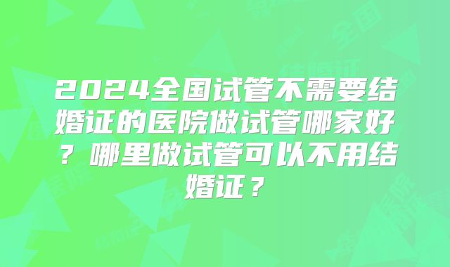 2024全国试管不需要结婚证的医院做试管哪家好?哪里做试管可以不用结婚证?