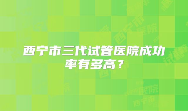 西宁市三代试管医院成功率有多高?