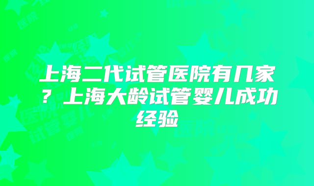 上海二代试管医院有几家？上海大龄试管婴儿成功经验