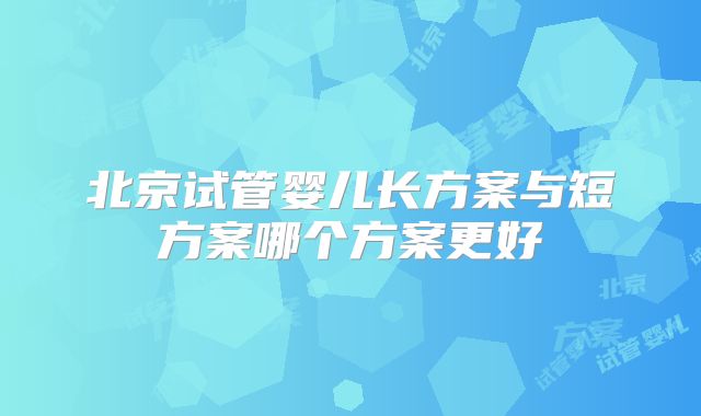 北京试管婴儿长方案与短方案哪个方案更好
