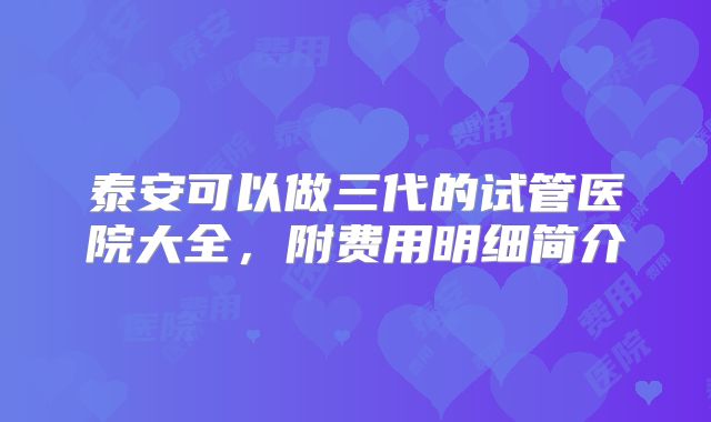 泰安可以做三代的试管医院大全,附费用明细简介