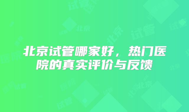 北京试管哪家好，热门医院的真实评价与反馈