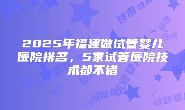 2025年福建做试管婴儿医院排名,5家试管医院技术都不错