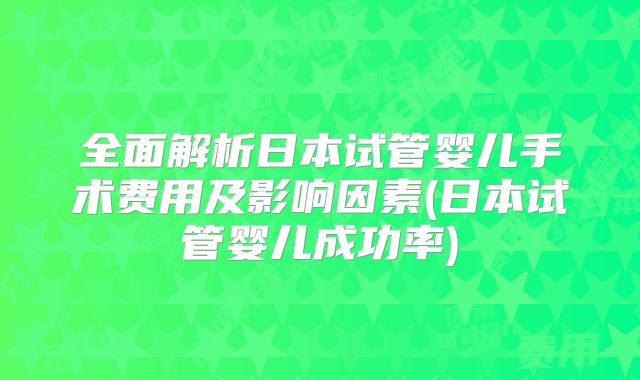 全面解析日本试管婴儿手术费用及影响因素(日本试管婴儿成功率)