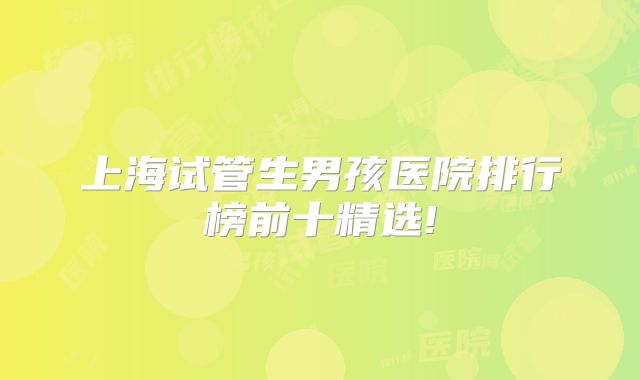上海试管生男孩医院排行榜前十精选!