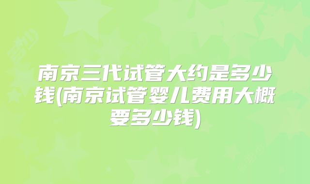 南京三代试管大约是多少钱(南京试管婴儿费用大概要多少钱)