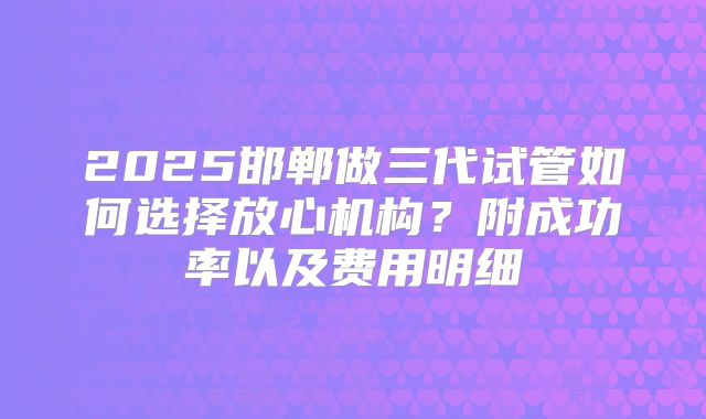 2025邯郸做三代试管如何选择放心机构？附成功率以及费用明细