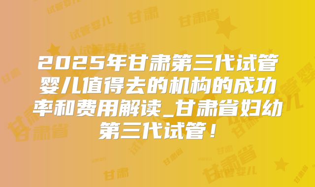 2025年甘肃第三代试管婴儿值得去的机构的成功率和费用解读_甘肃省妇幼第三代试管！