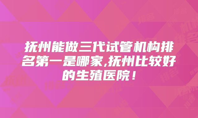 抚州能做三代试管机构排名第一是哪家,抚州比较好的生殖医院！