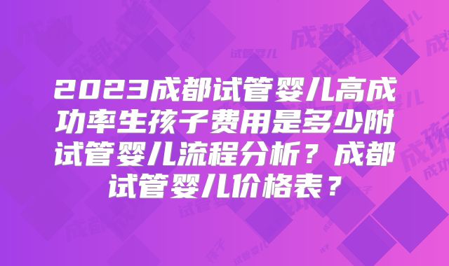 2023成都试管婴儿高成功率生孩子费用是多少附试管婴儿流程分析？成都试管婴儿价格表？
