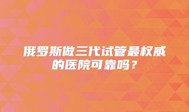 俄罗斯做三代试管最权威的医院可靠吗?