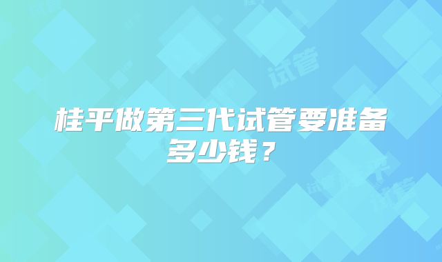 桂平做第三代试管要准备多少钱？
