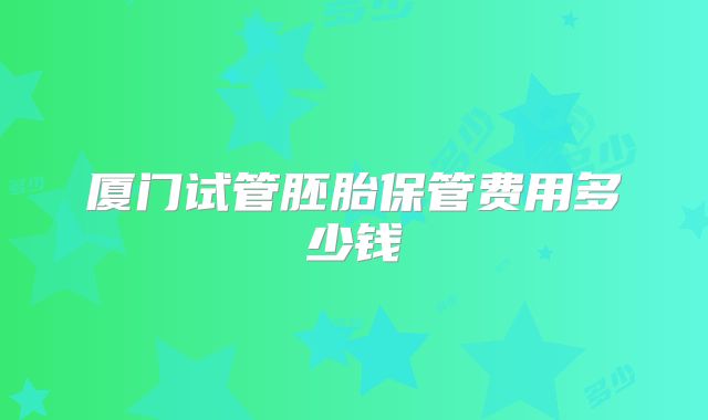 厦门试管胚胎保管费用多少钱
