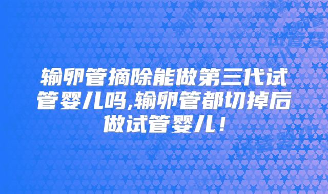 输卵管摘除能做第三代试管婴儿吗,输卵管都切掉后做试管婴儿！